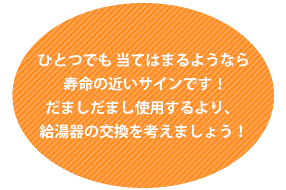 画像：ひとつでも 当てはまるようなら 寿命の近いサインです！　だましだまし使用するより、給湯器の交換を考えましょう！